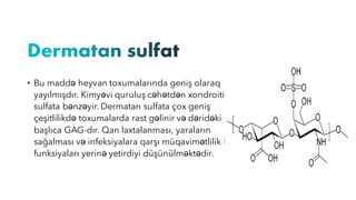 • Bu maddə heyvan toxumalarında geniş olaraq
yayılmışdır. Kimyəvi quruluş cəhətdən xondroitin
sulfata bənzəyir. Dermatan sulfata çox geniş
çeşitlilikdə toxumalarda rast gəlinir və dəridəki
başlıca GAG-dır. Qan laxtalanması, yaraların
sağalması və infeksiyalara qarşı müqavimətlilik kimi
funksiyaları yerinə yetirdiyi düşünülməktədir.
 