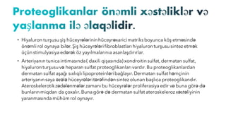 • Hiyaluron turşusu şiş hüceyrələrininhüceyrəxaricimatriks boyunca köş etməsində
önəmli rol oynaya bilər.Şiş hüceyrələri fibroblastları hiyaluron turşusu sintez etmək
üçün stimulyasiya edərək öz yayılmalarınıa asanlaşdırırlar.
• Arteriyanın tunicaintimasında( daxili qişasında) xondroitin sulfat,dermatan sulfat,
hiyaluron turşusu və heparan sulfat proteoglikanları vardır.Bu proteoglikanlardan
dermatan sulfat aşağı sıxlıqlı lipoproteinləri bağlayır.Dermatan sulfat həmçinin
arteriyanın saya əzələ hüceyrələritərəfindən sintez olunan başlıca proteoglikandır.
Ateroskelerotikzədələnmələr zamanı bu hüceyrələr proliferasiya edir və buna görə də
bunların miqdarı da çoxalır. Buna görə də dermatan sulfat ateroskeleroz xəstəliyinin
yaranmasında mühüm rol oynayır.
 
