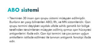 • Təxminən 30 insan qan qrupu sistemi müəyyən edilmişdir.
Bunların ən yaxşı bilinənləri ABO, Rh, və MN sistemləridir. Qan
qrupu termini dəyişkən saydakı allelə sahib genetik bir bölgə
tərəfindən tənzimlənən müəyyən edilmiş qırmızı qan hüceyrəsi
antigenlərini ifadə edir. Qan tipi termini isə çox zaman uyğun
antitellərin istifadə edilməsi ilə tanınan antigenik fenotipi ifadə
edir.
 