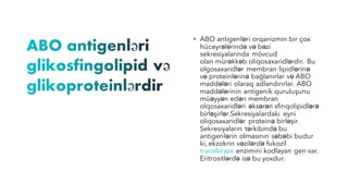 • ABO antigenləri orqanizmin bir çox
hüceyrələrində və bəzi
sekresiyalarında mövcud
olan mürəkkəb oliqosaxaridlərdir. Bu
olgosaxaridlər membran lipidlərinə
və proteinlərinə bağlanırlar və ABO
maddələri olaraq adlandırırlar. ABO
maddələrinin antigenik quruluşunu
müəyyən edən membran
olqosaxaridləri əksərən sfinqolipidlərə
birləşirlər.Sekresiyalardakı eyni
oliqosaxaridlər proteinə birləşir.
Sekresiyaların tərkibində bu
antigenlərin olmasının səbəbi budur
ki, ekzokrin vəzilərdə fukozil
transferaza enzimini kodlayan gen var.
Eritrositlərdə isə bu yoxdur.
 