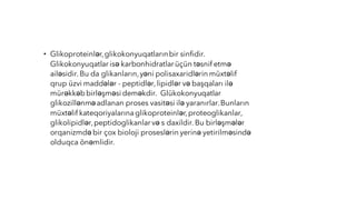 • Glikoproteinlər,glikokonyuqatlarınbir sinfidir.
Glikokonyuqatlar isə karbonhidratlarüçün təsnif etmə
ailəsidir.Bu da glikanların,yəni polisaxaridlərin müxtəlif
qrup üzvi maddələr - peptidlər,lipidlər və başqaları ilə
mürəkkəbbirləşməsi deməkdir. Glükokonyuqatlar
glikozillənməadlanan proses vasitəsi ilə yaranırlar.Bunların
müxtəlif kateqoriyalarınaglikoproteinlər,proteoglikanlar,
glikolipidlər,peptidoglikanlar və s daxildir.Bu birləşmələr
orqanizmdə bir çox bioloji proseslərin yerinə yetirilməsində
olduqca önəmlidir.
 