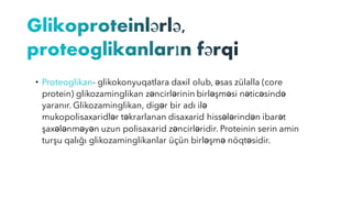 • Proteoglikan- glikokonyuqatlara daxil olub, əsas zülalla (core
protein) glikozaminglikan zəncirlərinin birləşməsi nəticəsində
yaranır. Glikozaminglikan, digər bir adı ilə
mukopolisaxaridlər təkrarlanan disaxarid hissələrindən ibarət
şaxələnməyən uzun polisaxarid zəncirləridir. Proteinin serin amin
turşu qalığı glikozaminglikanlar üçün birləşmə nöqtəsidir.
 