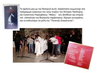 Το σχολείο μας με την θεατρική αυτή παράσταση συμμετείχε στο
πρόγραμμα εγκαινίων του νέου κτιρίου του Κέντρου Πρόληψης
και Εικαστικής Παρέμβασης ‘’Ιθάκες΄΄ που βοήθησε και στήριξε
την υλοποίηση της θεατρικής παράστασης. Άψογοι συνεργάτες
και συνοδοιπόροι τα μέλη της ‘’Γλυκειάς Οικογένειας’’.
 
