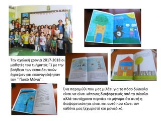 Την σχολική χρονιά 2017-2018 οι
μαθητές του τμήματος Γ1 με την
βοήθεια των εκπαιδευτικών
έγραψαν και εικονογράφησαν
τον ΄΄Γλυκό Μένιο΄΄
Ένα παραμύθι που μας μιλάει για το πόσο δύσκολο
είναι να είναι κάποιος διαφορετικός από το σύνολο
αλλά ταυτόχρονα περνάει το μήνυμα ότι αυτή η
διαφορετικότητα είναι και αυτό που κάνει τον
καθένα μας ξεχωριστό και μοναδικό.
 
