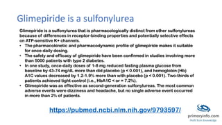 Glimepiride is a sulfonylurea
Glimepiride is a sulfonylurea that is pharmacologically distinct from other sulfonylureas
because of differences in receptor-binding properties and potentially selective effects
on ATP-sensitive K+ channels.
• The pharmacokinetic and pharmacodynamic profile of glimepiride makes it suitable
for once-daily dosing.
• The safety and efficacy of glimepiride have been confirmed in studies involving more
than 5000 patients with type 2 diabetes.
• In one study, once-daily doses of 1-8 mg reduced fasting plasma glucose from
baseline by 43-74 mg/dL more than did placebo (p < 0.001), and hemoglobin (Hb)
A1C values decreased by 1.2-1.9% more than with placebo (p < 0.001). Two-thirds of
patients achieved tight control (i.e., HbA1C < or = 7.2%).
• Glimepiride was as effective as second-generation sulfonylureas. The most common
adverse events were dizziness and headache, but no single adverse event occurred
in more than 2% of patients.
https://pubmed.ncbi.nlm.nih.gov/9793597/
 