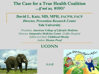 The Case for a True Health Coalition
…if not us, WHO?
David L. Katz, MD, MPH, FACPM, FACP
Director, Prevention Research Center
Yale University
President, American College of Lifestyle Medicine
Director, Integrative Medicine Center, Griffin Hospital
Editor-in-Chief, Childhood Obesity
Author, Disease Proof
UCONN
3-3-15
 