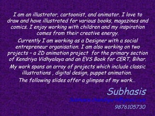 I am an illustrator, cartoonist, and animator. I love to
draw and have illustrated for various books, magazines and
  comics. I enjoy working with children and my inspiration
              comes from their creative energy.
     Currently I am working as a Designer with a social
    entrepreneur organisation. I am also working on two
projects – a 2D animation project for the primary section
 of Kendriya Vidhyalaya and an EVS Book for CERT, Bihar.
 My work spans an array of projects which include classic
      illustrations , digital design, puppet animation.
     The following slides offer a glimpse of my work…

                                         Subhasis
                         Subhasis.chandigarh@gmail.com
                                           9876105730
 