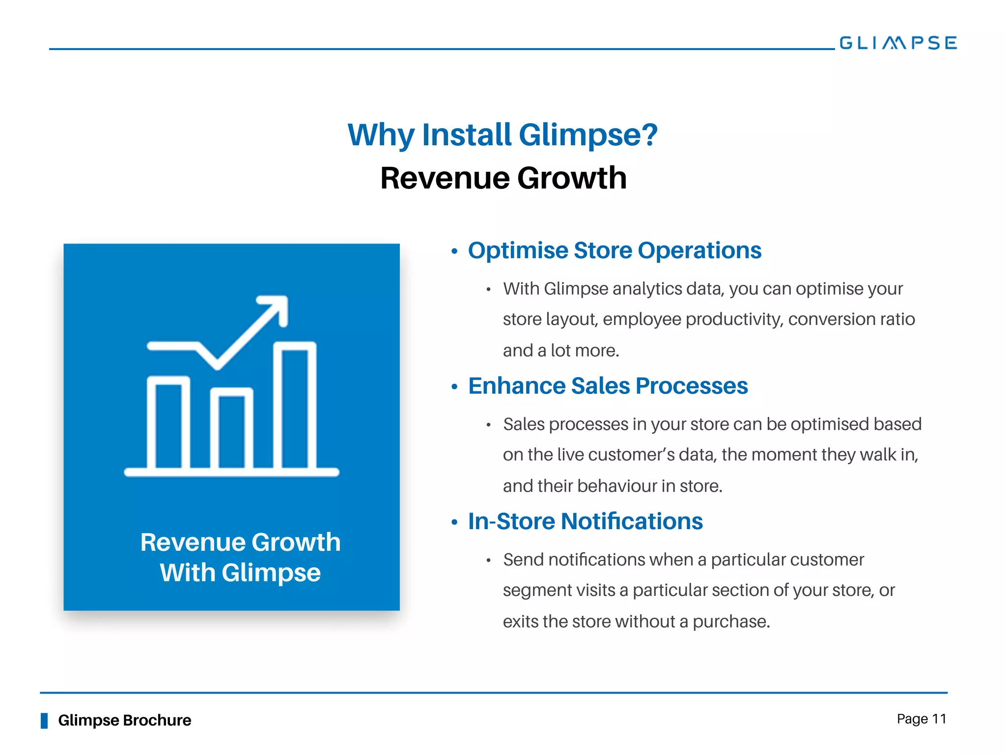 Glimpse Brochure Page 11
Revenue Growth
Why Install Glimpse?
Revenue Growth
With Glimpse
• Optimise Store Operations
• With Glimpse analytics data, you can optimise your
store layout, employee productivity, conversion ratio
and a lot more.
• Enhance Sales Processes
• Sales processes in your store can be optimised based
on the live customer’s data, the moment they walk in,
and their behaviour in store.
• In-Store Notiﬁcations
• Send notiﬁcations when a particular customer
segment visits a particular section of your store, or
exits the store without a purchase.
 