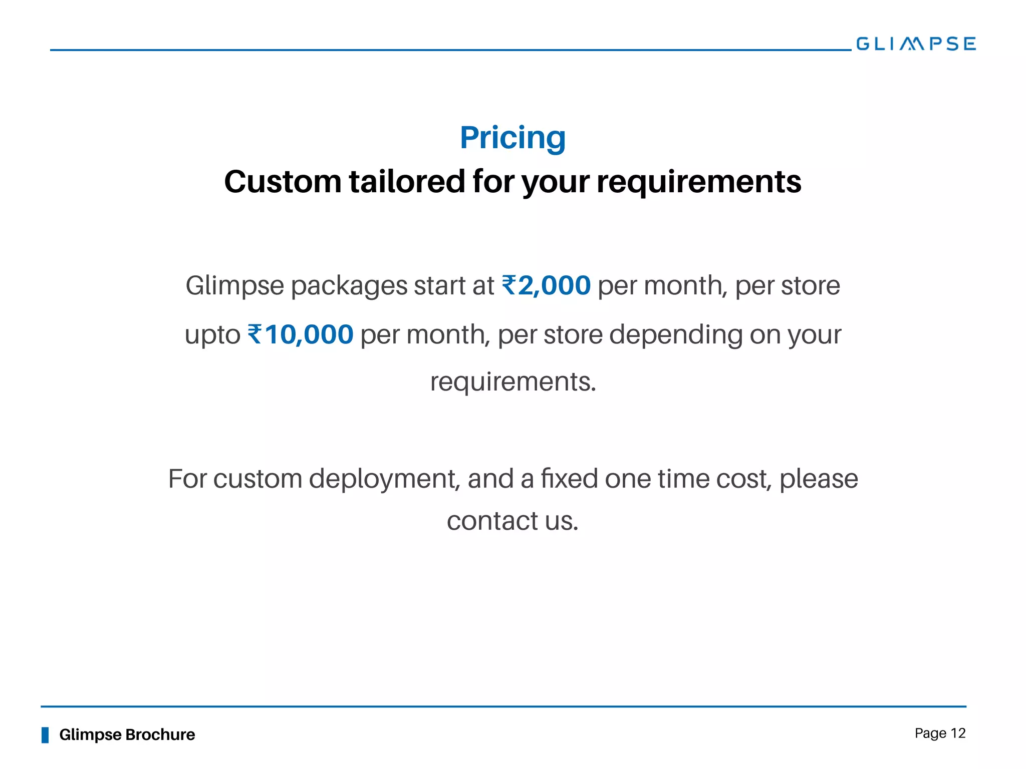 Glimpse Brochure Page 12
Custom tailored for your requirements
Pricing
Glimpse packages start at ₹2,000 per month, per store
upto ₹10,000 per month, per store depending on your
requirements.
For custom deployment, and a ﬁxed one time cost, please
contact us.
 