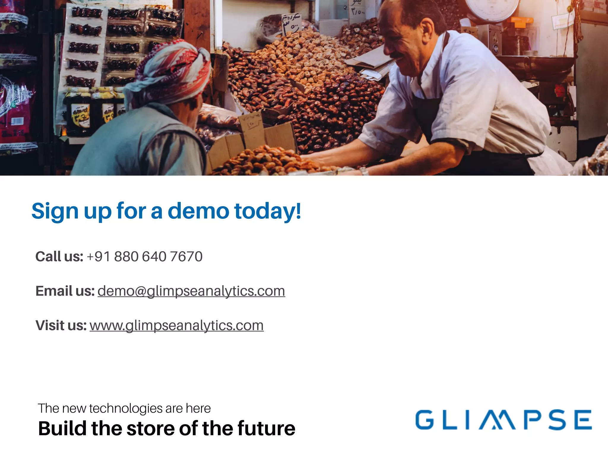The new technologies are here
Build the store of the future
Call us: +91 880 640 7670
Email us: demo@glimpseanalytics.com
Visit us: www.glimpseanalytics.com
Sign up for a demo today!
 