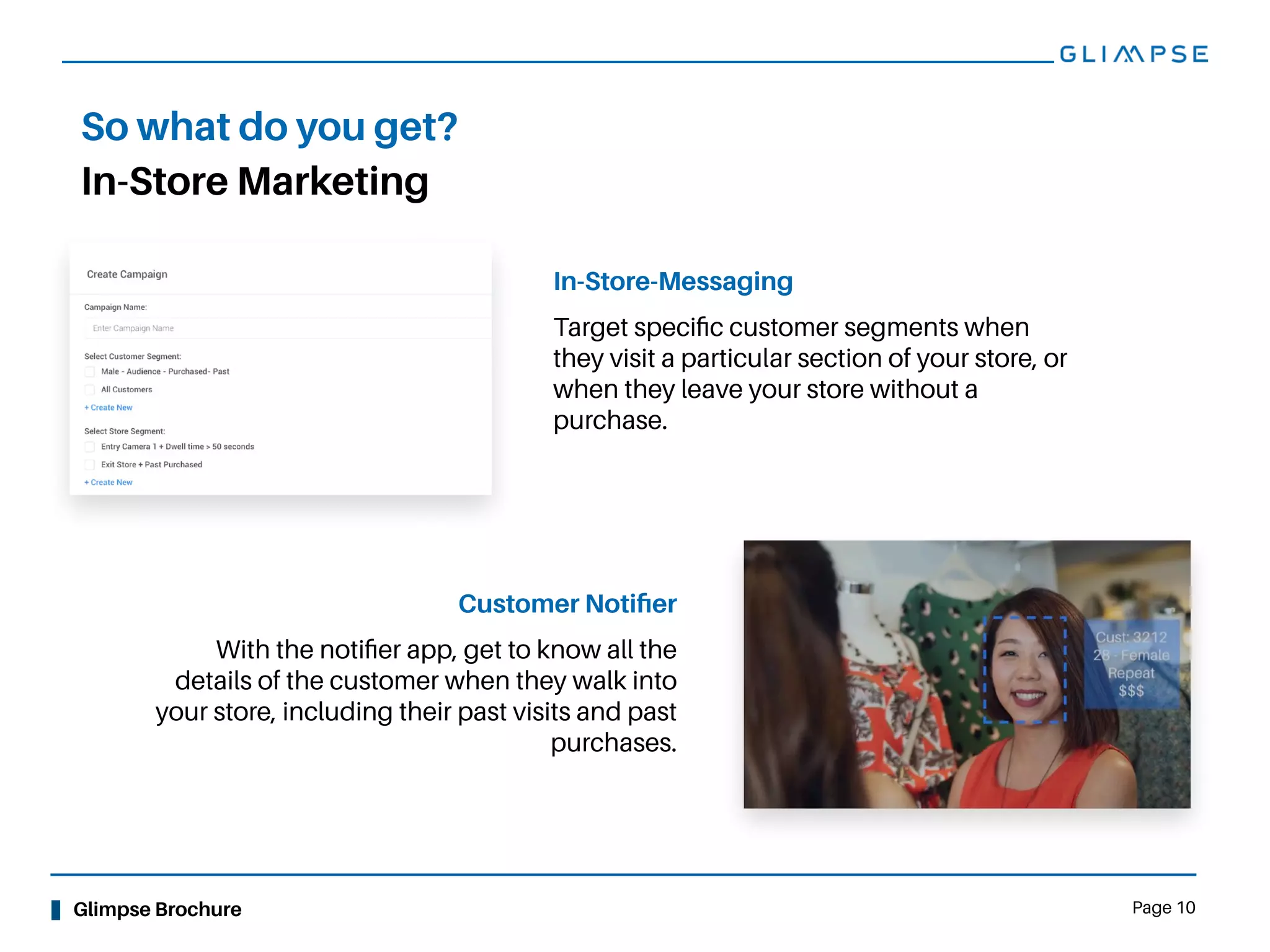 Glimpse Brochure Page 10
In-Store Marketing
So what do you get?
In-Store-Messaging
Target speciﬁc customer segments when
they visit a particular section of your store, or
when they leave your store without a
purchase.
Customer Notiﬁer
With the notiﬁer app, get to know all the
details of the customer when they walk into
your store, including their past visits and past
purchases.
 