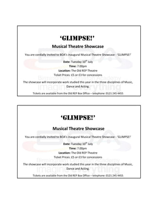 ‘GLIMPSE!’
                       Musical Theatre Showcase
 You are cordially invited to BOA’s inaugural Musical Theatre Showcase - ‘GLIMPSE!’

                                Date: Tuesday 10th July
                                     Time: 7.00pm
                            Location: The Old REP Theatre
                        Ticket Prices: £5 or £3 for concessions

The showcase will incorporate work studied this year in the three disciplines of Music,
                                Dance and Acting.

       Tickets are available from the Old REP Box Office – telephone: 0121 245 4455




                              ‘GLIMPSE!’
                       Musical Theatre Showcase
 You are cordially invited to BOA’s inaugural Musical Theatre Showcase - ‘GLIMPSE!’

                                Date: Tuesday 10th July
                                     Time: 7.00pm
                            Location: The Old REP Theatre
                        Ticket Prices: £5 or £3 for concessions

The showcase will incorporate work studied this year in the three disciplines of Music,
                                Dance and Acting.

       Tickets are available from the Old REP Box Office – telephone: 0121 245 4455
 