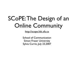 SCoPE: The Design of an
  Online Community
       http://scope.lidc.sfu.ca

     School of Communication
      Simon Fraser University
     Sylvia Currie, July 23,2007
