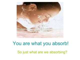 You are what you absorb! So just what are we absorbing? 