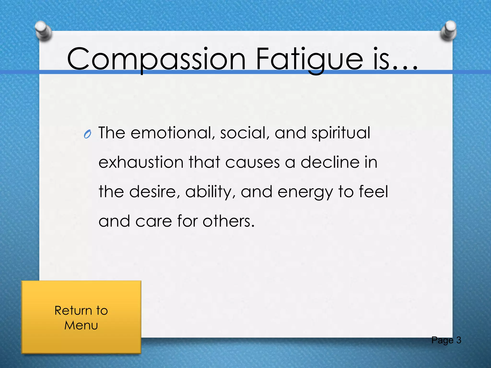 Compassion Fatigue is…
O The emotional, social, and spiritual
exhaustion that causes a decline in
the desire, ability, and energy to feel
and care for others.
Page 3
Return to
Menu
 