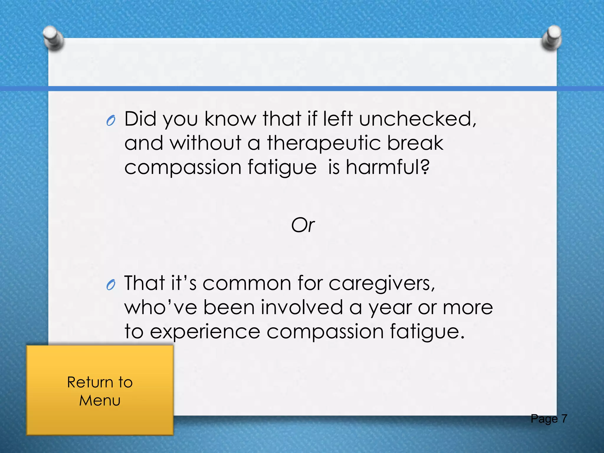 O Did you know that if left unchecked,
and without a therapeutic break
compassion fatigue is harmful?
Or
O That it’s common for caregivers,
who’ve been involved a year or more
to experience compassion fatigue.
Page 7
Return to
Menu
 