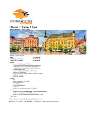 Glimpse Of Europe 8 Days
Budapest- Bratislava - Vienna - Prague
Rates for Group Departure.
Adult: INR 104,999.00
Child 2-11 yrs. (with Bed): INR 98,999.00
Child 2-9 yrs. (W/O Bed): INR 88,999.00
Includes
• Economy class Airfare. (Ex. Mumbai)
• 2 Nights Hotel accommodation in 4 star hotel at Budapest.
• 2 Nights Hotel accommodation in 3 star hotel at Vienna.
• 3 Nights Hotel accommodation in 3 star hotel at Prague.
• 07 Breakfast & 07 Dinner
• Guided tour of Budapest with Danube River Cruise
• Half Day tour of Bratislava
• Guided tour of Vienna with Visit of famous Schonbrunn Palace
• Day Trip to Salzburg
• Guided tour of Prague
Excludes
• GST
• Tips @ 5 Euro per Person per Day.
• Optional Sight Seeing.
• Personal Expenses
• City Tax ( If applicable )
• Visa Charges
• Anything not specifically mentioned in “Includes”.
Notes
• Any increase in Exchange Rate will be payable extra as applicable.
• Tour Cost based on group of 25 Adult Passengers.
• Dinner will only be provided if group size is more than 25 pax.
*T & C Apply.
Visit us :- 262,Citi Centre,S.V.Road Goregaon(W),Mumbai -400062
Board Line :- 022 49690777 Call / WhatsApp :- +919029025114 Email :- info@wonderearthtour.com
 
