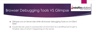 Browser Debugging Tools VS Glimpse
 Glimpse runs on Server side while all browser debugging Tools run on Client
Side!
 Could also be used in a production environment as a profiling tool to get a
Timeline view of what’s happening on the server.
 