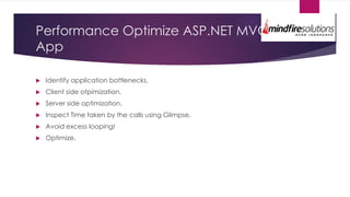 Performance Optimize ASP.NET MVC
App
 Identify application bottlenecks.
 Client side otpimization.
 Server side optimization.
 Inspect Time taken by the calls using Glimpse.
 Avoid excess looping!
 Optimize.
 