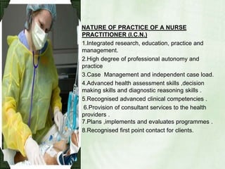 NATURE OF PRACTICE OF A NURSE PRACTITIONER (I.C.N.)1.Integrated research, education, practice and management.2.High degree of professional autonomy and  practice 3.Case  Management and independent case load.4.Advanced health assessment skills ,decision making skills and diagnostic reasoning skills .5.Recognised advanced clinical competencies . 6.Provision of consultant services to the health providers .7.Plans ,implements and evaluates programmes .8.Recognised first point contact for clients.