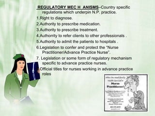  REGULATORY MEC H  ANISMS–Country specific regulations which underpin N.P. practice.1.Right to diagnose.2.Authority to prescribe medication.3.Authority to prescribe treatment.4.Authorrity to refer clients to other professionals .5.Authority to admit the patients to hospitals .6.Legislation to confer and protect the “Nurse Practitioner/Advance Practice Nurse”.7. Legislation or some form of regulatory mechanism specific to advance practice nurses.8.Official titles for nurses working in advance practice roles