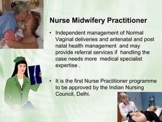Nurse Midwifery Practitioner   Independent management of Normal Vaginal deliveries and antenatal and post natal health management  and may provide referral services if  handling the  case needs more  medical specialist expertise .It is the first Nurse Practitioner programme to be approved by the Indian Nursing Council, Delhi.