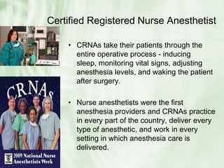 Certified Registered Nurse AnesthetistCRNAs take their patients through the entire operative process - inducing sleep, monitoring vital signs, adjusting anesthesia levels, and waking the patient after surgery.Nurse anesthetists were the first anesthesia providers and CRNAs practice in every part of the country, deliver every type of anesthetic, and work in every setting in which anesthesia care is delivered.