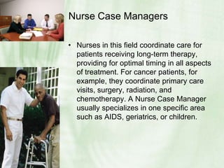 Nurse Case Managers Nurses in this field coordinate care for patients receiving long-term therapy, providing for optimal timing in all aspects of treatment. For cancer patients, for example, they coordinate primary care visits, surgery, radiation, and chemotherapy. A Nurse Case Manager usually specializes in one specific area such as AIDS, geriatrics, or children.