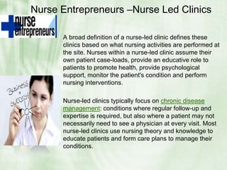 Nurse Entrepreneurs –Nurse Led ClinicsA broad definition of a nurse-led clinic defines these clinics based on what nursing activities are performed at the site. Nurses within a nurse-led clinic assume their own patient case-loads, provide an educative role to patients to promote health, provide psychological support, monitor the patient's condition and perform nursing interventions.Nurse-led clinics typically focus on chronic disease management: conditions where regular follow-up and expertise is required, but also where a patient may not necessarily need to see a physician at every visit. Most nurse-led clinics use nursing theory and knowledge to educate patients and form care plans to manage their conditions.
