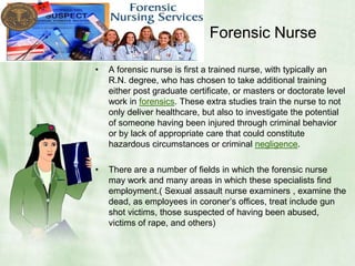                       Forensic NurseA forensic nurse is first a trained nurse, with typically an R.N. degree, who has chosen to take additional training either post graduate certificate, or masters or doctorate level work in forensics. These extra studies train the nurse to not only deliver healthcare, but also to investigate the potential of someone having been injured through criminal behavior or by lack of appropriate care that could constitute hazardous circumstances or criminal negligence.There are a number of fields in which the forensic nurse may work and many areas in which these specialists find employment.( Sexual assault nurse examiners , examine the dead, as employees in coroner’s offices, treat include gun shot victims, those suspected of having been abused, victims of rape, and others)
