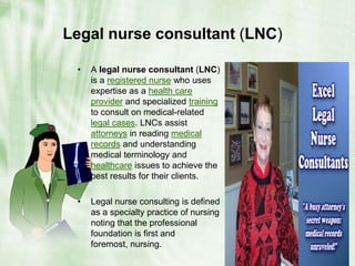 Legal nurse consultant (LNC)A legal nurse consultant (LNC) is a registered nurse who uses expertise as a health care provider and specialized training to consult on medical-related legal cases. LNCs assist attorneys in reading medical records and understanding medical terminology and healthcare issues to achieve the best results for their clients.Legal nurse consulting is defined as a specialty practice of nursing noting that the professional foundation is first and foremost, nursing.