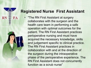 Registered Nurse  First Assistant "The RN First Assistant at surgery collaborates with the surgeon and the health care team in performing a safe operation with optimal outcomes for the patient. The RN First Assistant practices perioperative nursing and must have acquired the necessary knowledge, skills and judgement specific to clinical practice. The RN First Assistant practices in collaboration with and at the direction of the surgeon during the intraoperative phase of the perioperative experience. The RN First Assistant does not concurrently function as a scrub nurse”