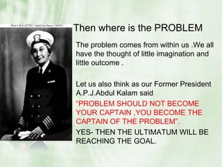   Then where is the PROBLEM The problem comes from within us .We all have the thought of little imagination and little outcome .Let us also think as our Former President A.P.J.Abdul Kalam said “PROBLEM SHOULD NOT BECOME YOUR CAPTAIN ,YOU BECOME THE CAPTAIN OF THE PROBLEM”.YES- THEN THE ULTIMATUM WILL BE REACHING THE GOAL.