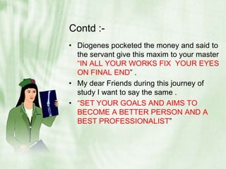 Contd :-Diogenes pocketed the money and said to the servant give this maxim to your master “IN ALL YOUR WORKS FIX  YOUR EYES ON FINAL END” .My dear Friends during this journey of study I want to say the same .“SET YOUR GOALS AND AIMS TO BECOME A BETTER PERSON AND A BEST PROFESSIONALIST”