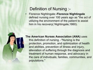 Definition of Nursing :-Florence Nightingale:-Florence Nightingale defined nursing over 100 years ago as "the act of utilizing the environment of the patient to assist him in his recovery( Nightingale,1860). The American Nurses Association (ANA) uses this definition of nursing. -"Nursing is the protection, promotion, and optimization of health and abilities, prevention of illness and injury, alleviation of suffering through the diagnosis and treatment of human response, and advocacy in the care of individuals, families, communities, and populations." 