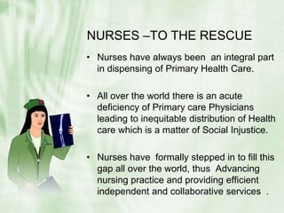 NURSES –TO THE RESCUENurses have always been  an integral part in dispensing of Primary Health Care.All over the world there is an acute deficiency of Primary care Physicians leading to inequitable distribution of Health care which is a matter of Social Injustice.Nurses have  formally stepped in to fill this gap all over the world, thus  Advancing nursing practice and providing efficient independent and collaborative services  .