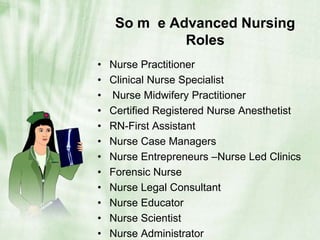 So m  e Advanced Nursing Roles  Nurse Practitioner Clinical Nurse Specialist Nurse Midwifery PractitionerCertified Registered Nurse AnesthetistRN-First AssistantNurse Case Managers Nurse Entrepreneurs –Nurse Led ClinicsForensic NurseNurse Legal ConsultantNurse Educator Nurse ScientistNurse Administrator 