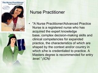 Nurse Practitioner"A Nurse Practitioner/Advanced Practice Nurse is a registered nurse who has acquired the expert knowledge base, complex decision-making skills and clinical competencies for expanded practice, the characteristics of which are shaped by the context and/or country in which s/he is credentialed to practice. A Masters degree is recommended for entry level.” (ICN)