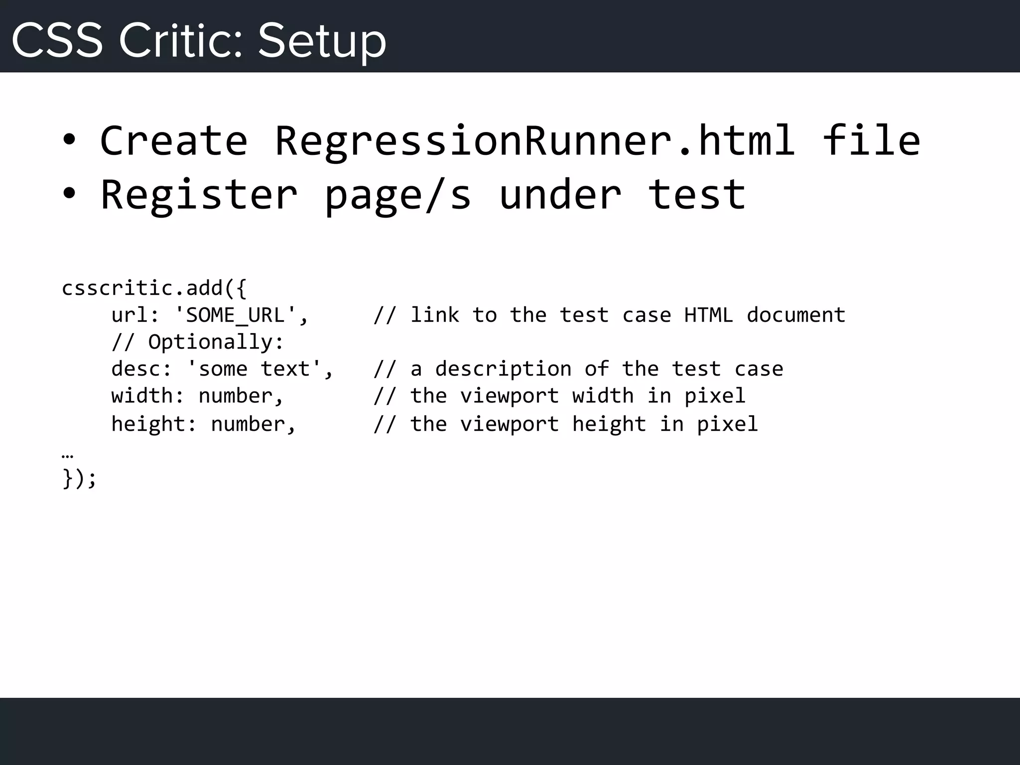 CSS Critic: Setup
•  Create	
  RegressionRunner.html	
  file	
  
•  Register	
  page/s	
  under	
  test	
  
	
  
csscritic.add({	
  
	
  	
  	
  	
  url:	
  'SOME_URL',	
  	
  	
  	
  	
  //	
  link	
  to	
  the	
  test	
  case	
  HTML	
  document	
  
	
  	
  	
  	
  //	
  Optionally:	
  
	
  	
  	
  	
  desc:	
  'some	
  text',	
  	
  	
  //	
  a	
  description	
  of	
  the	
  test	
  case	
  
	
  	
  	
  	
  width:	
  number,	
  	
  	
  	
  	
  	
  	
  //	
  the	
  viewport	
  width	
  in	
  pixel	
  
	
  	
  	
  	
  height:	
  number,	
  	
  	
  	
  	
  	
  //	
  the	
  viewport	
  height	
  in	
  pixel	
  
…	
  
});	
  
 
