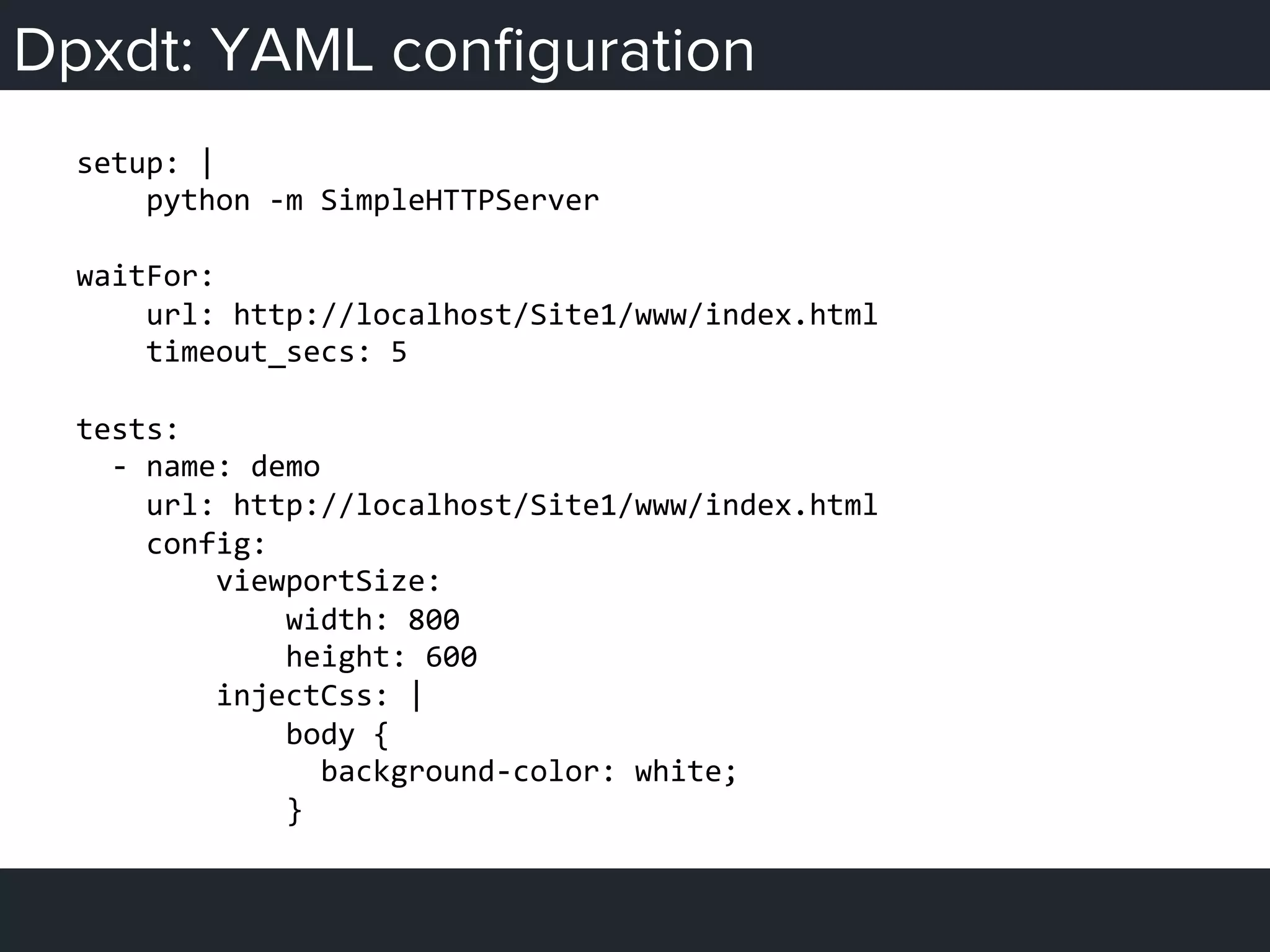 Dpxdt: YAML conﬁguration
setup:	
  |	
  
	
  	
  	
  	
  python	
  -­‐m	
  SimpleHTTPServer	
  
	
  
waitFor:	
  
	
  	
  	
  	
  url:	
  http://localhost/Site1/www/index.html	
  
	
  	
  	
  	
  timeout_secs:	
  5	
  
	
  
tests:	
  
	
  	
  -­‐	
  name:	
  demo	
  
	
  	
  	
  	
  url:	
  http://localhost/Site1/www/index.html	
  
	
  	
  	
  	
  config:	
  
	
  	
  	
  	
  	
  	
  	
  	
  viewportSize:	
  
	
  	
  	
  	
  	
  	
  	
  	
  	
  	
  	
  	
  width:	
  800	
  
	
  	
  	
  	
  	
  	
  	
  	
  	
  	
  	
  	
  height:	
  600	
  
	
  	
  	
  	
  	
  	
  	
  	
  injectCss:	
  |	
  
	
  	
  	
  	
  	
  	
  	
  	
  	
  	
  	
  	
  body	
  {	
  
	
  	
  	
  	
  	
  	
  	
  	
  	
  	
  	
  	
  	
  	
  background-­‐color:	
  white;	
  
	
  	
  	
  	
  	
  	
  	
  	
  	
  	
  	
  	
  }	
  
 