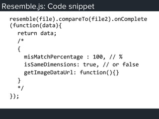 Resemble.js: Code snippet
resemble(file).compareTo(file2).onComplete
(function(data){	
  
	
  return	
  data;	
  
	
  /*	
  
	
  {	
  
	
  	
  	
  misMatchPercentage	
  :	
  100,	
  //	
  %	
  
	
  	
  	
  isSameDimensions:	
  true,	
  //	
  or	
  false	
  
	
  	
  	
  getImageDataUrl:	
  function(){}	
  
	
  }	
  
	
  */	
  
});	
  
 