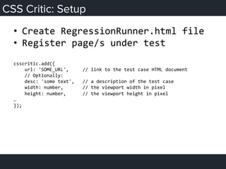 CSS Critic: Setup
•  Create	
  RegressionRunner.html	
  file	
  
•  Register	
  page/s	
  under	
  test	
  
	
  
csscritic.add({	
  
	
  	
  	
  	
  url:	
  'SOME_URL',	
  	
  	
  	
  	
  //	
  link	
  to	
  the	
  test	
  case	
  HTML	
  document	
  
	
  	
  	
  	
  //	
  Optionally:	
  
	
  	
  	
  	
  desc:	
  'some	
  text',	
  	
  	
  //	
  a	
  description	
  of	
  the	
  test	
  case	
  
	
  	
  	
  	
  width:	
  number,	
  	
  	
  	
  	
  	
  	
  //	
  the	
  viewport	
  width	
  in	
  pixel	
  
	
  	
  	
  	
  height:	
  number,	
  	
  	
  	
  	
  	
  //	
  the	
  viewport	
  height	
  in	
  pixel	
  
…	
  
});	
  
 