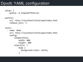 Dpxdt: YAML conﬁguration
setup:	
  |	
  
	
  	
  	
  	
  python	
  -­‐m	
  SimpleHTTPServer	
  
	
  
waitFor:	
  
	
  	
  	
  	
  url:	
  http://localhost/Site1/www/index.html	
  
	
  	
  	
  	
  timeout_secs:	
  5	
  
	
  
tests:	
  
	
  	
  -­‐	
  name:	
  demo	
  
	
  	
  	
  	
  url:	
  http://localhost/Site1/www/index.html	
  
	
  	
  	
  	
  config:	
  
	
  	
  	
  	
  	
  	
  	
  	
  viewportSize:	
  
	
  	
  	
  	
  	
  	
  	
  	
  	
  	
  	
  	
  width:	
  800	
  
	
  	
  	
  	
  	
  	
  	
  	
  	
  	
  	
  	
  height:	
  600	
  
	
  	
  	
  	
  	
  	
  	
  	
  injectCss:	
  |	
  
	
  	
  	
  	
  	
  	
  	
  	
  	
  	
  	
  	
  body	
  {	
  
	
  	
  	
  	
  	
  	
  	
  	
  	
  	
  	
  	
  	
  	
  background-­‐color:	
  white;	
  
	
  	
  	
  	
  	
  	
  	
  	
  	
  	
  	
  	
  }	
  
 