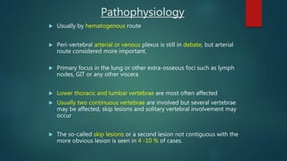 Usually by hematogenous route
 Peri-vertebral arterial or venous plexus is still in debate, but arterial
route considered more important.
 Primary focus in the lung or other extra-osseous foci such as lymph
nodes, GIT or any other viscera
 Lower thoracic and lumbar vertebrae are most often affected
 Usually two continuous vertebrae are involved but several vertebrae
may be affected, skip lesions and solitary vertebral involvement may
occur
 The so-called skip lesions or a second lesion not contiguous with the
more obvious lesion is seen in 4 -10 % of cases.
Pathophysiology
 