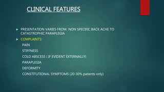 CLINICAL FEATURES
 PRESENTATION VARIES FROM NON SPECIFIC BACK ACHE TO
CATASTROPHIC PARAPLEGIA
 COMPLAINTS:
PAIN
STIFFNESS
COLD ABSCESS ( IF EVIDENT EXTERNALLY)
PARAPLEGIA
DEFORMITY
CONSTITUTIONAL SYMPTOMS (20-30% patients only)
 