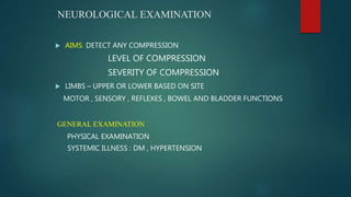 NEUROLOGICAL EXAMINATION
 AIMS: DETECT ANY COMPRESSION
LEVEL OF COMPRESSION
SEVERITY OF COMPRESSION
 LIMBS – UPPER OR LOWER BASED ON SITE
MOTOR , SENSORY , REFLEXES , BOWEL AND BLADDER FUNCTIONS
GENERAL EXAMINATION
PHYSICAL EXAMINATION
SYSTEMIC ILLNESS : DM , HYPERTENSION
 