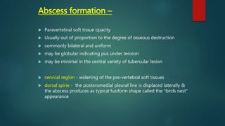 Abscess formation –
 Paravertebral soft tissue opacity
 Usually out of proportion to the degree of osseous destruction
 commonly bilateral and uniform
 may be globular indicating pus under tension
 may be minimal in the central variety of tubercular lesion
 cervical region - widening of the pre-vertebral soft tissues
 dorsal spine - the posteromedial pleural line is displaced laterally &
the abscess produces as typical fusiform shape called the "birds nest"
appearance
 
