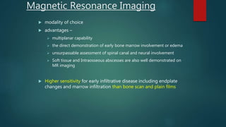  modality of choice
 advantages –
 multiplanar capability
 the direct demonstration of early bone marrow involvement or edema
 unsurpassable assessment of spinal canal and neural involvement
 Soft tissue and Intraosseous abscesses are also well demonstrated on
MR imaging
 Higher sensitivity for early infiltrative disease including endplate
changes and marrow infiltration than bone scan and plain films
Magnetic Resonance Imaging
 