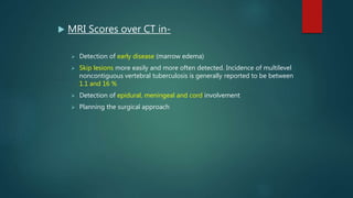  MRI Scores over CT in-
 Detection of early disease (marrow edema)
 Skip lesions more easily and more often detected. Incidence of multilevel
noncontiguous vertebral tuberculosis is generally reported to be between
1.1 and 16 %
 Detection of epidural, meningeal and cord involvement
 Planning the surgical approach
 