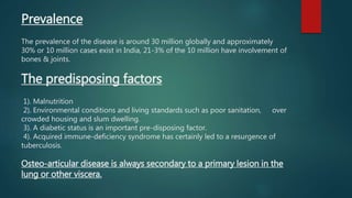 Prevalence
The prevalence of the disease is around 30 million globally and approximately
30% or 10 million cases exist in India, 21-3% of the 10 million have involvement of
bones & joints.
The predisposing factors
1). Malnutrition
2). Environmental conditions and living standards such as poor sanitation, over
crowded housing and slum dwelling.
3). A diabetic status is an important pre-disposing factor.
4). Acquired immune-deficiency syndrome has certainly led to a resurgence of
tuberculosis.
Osteo-articular disease is always secondary to a primary lesion in the
lung or other viscera.
 